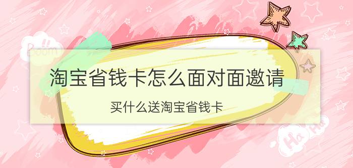 淘宝省钱卡怎么面对面邀请 买什么送淘宝省钱卡？